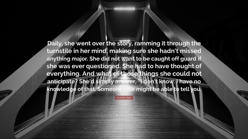 Jonathan Epps Quote: “Daily, she went over the story, ramming it through the turnstile in her mind, making sure she hadn’t missed anything major. She did not want to be caught off guard if she was ever questioned. She had to have thought of everything. And what of those things she could not anticipate? She’d simply answer, “I don’t know. I have no knowledge of that. Someone else might be able to tell you.”
