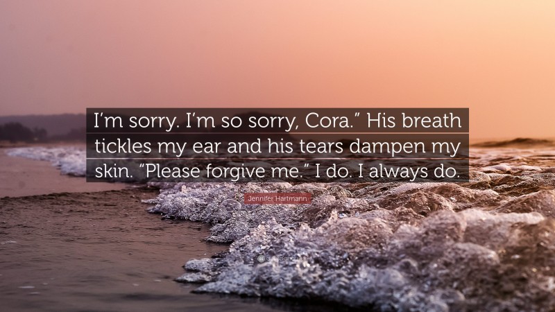 Jennifer Hartmann Quote: “I’m sorry. I’m so sorry, Cora.” His breath tickles my ear and his tears dampen my skin. “Please forgive me.” I do. I always do.”