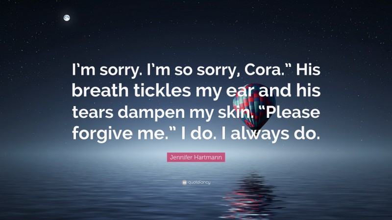 Jennifer Hartmann Quote: “I’m sorry. I’m so sorry, Cora.” His breath tickles my ear and his tears dampen my skin. “Please forgive me.” I do. I always do.”