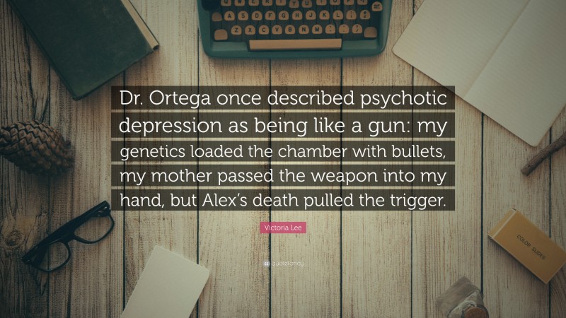 Victoria Lee Quote: “Dr. Ortega once described psychotic depression as being like a gun: my genetics loaded the chamber with bullets, my mother passed the weapon into my hand, but Alex’s death pulled the trigger.”