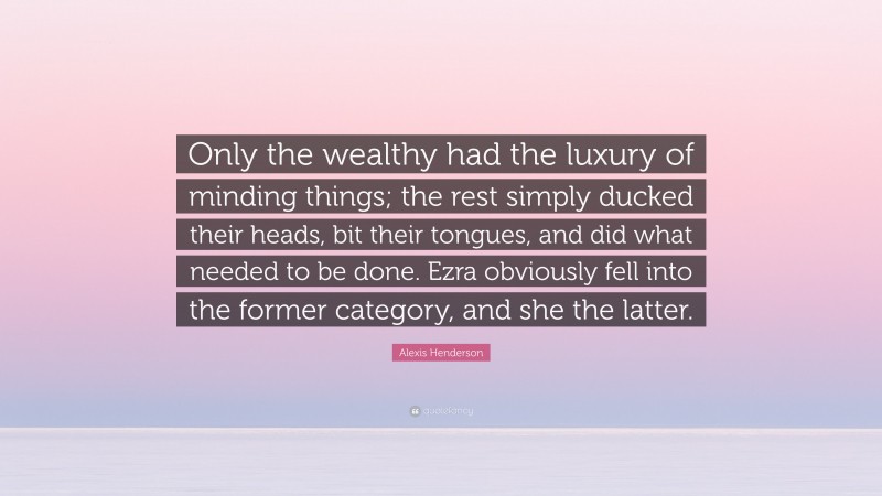Alexis Henderson Quote: “Only the wealthy had the luxury of minding things; the rest simply ducked their heads, bit their tongues, and did what needed to be done. Ezra obviously fell into the former category, and she the latter.”
