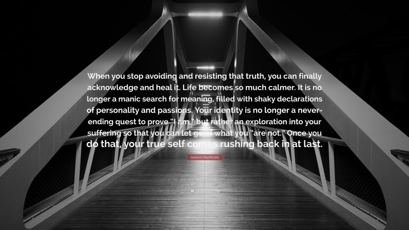 Jackson MacKenzie Quote: “When you stop avoiding and resisting that truth, you can finally acknowledge and heal it. Life becomes so much calmer. It is no longer a manic search for meaning, filled with shaky declarations of personality and passions. Your identity is no longer a never-ending quest to prove “I am,” but rather an exploration into your suffering so that you can let go of what you “are not.” Once you do that, your true self comes rushing back in at last.”