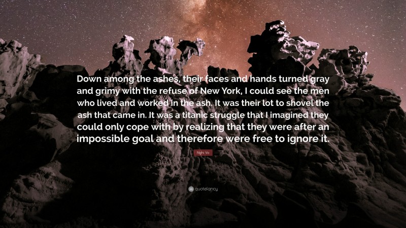 Nghi Vo Quote: “Down among the ashes, their faces and hands turned gray and grimy with the refuse of New York, I could see the men who lived and worked in the ash. It was their lot to shovel the ash that came in. It was a titanic struggle that I imagined they could only cope with by realizing that they were after an impossible goal and therefore were free to ignore it.”