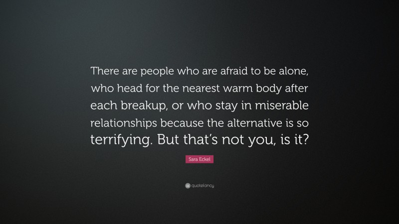Sara Eckel Quote: “There are people who are afraid to be alone, who head for the nearest warm body after each breakup, or who stay in miserable relationships because the alternative is so terrifying. But that’s not you, is it?”
