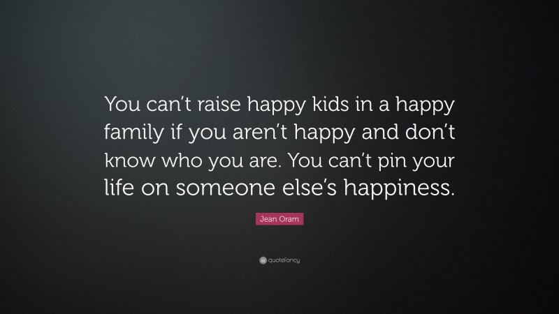 Jean Oram Quote: “You can’t raise happy kids in a happy family if you aren’t happy and don’t know who you are. You can’t pin your life on someone else’s happiness.”