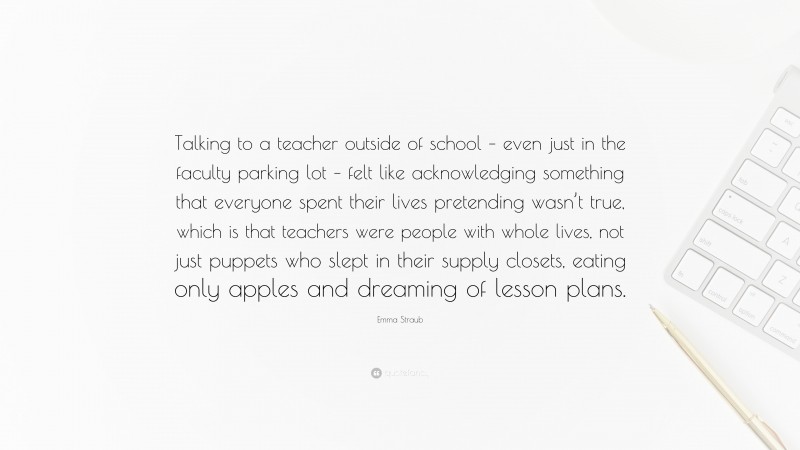 Emma Straub Quote: “Talking to a teacher outside of school – even just in the faculty parking lot – felt like acknowledging something that everyone spent their lives pretending wasn’t true, which is that teachers were people with whole lives, not just puppets who slept in their supply closets, eating only apples and dreaming of lesson plans.”