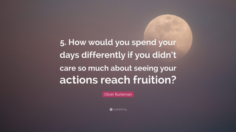 Oliver Burkeman Quote: “5. How would you spend your days differently if you didn’t care so much about seeing your actions reach fruition?”