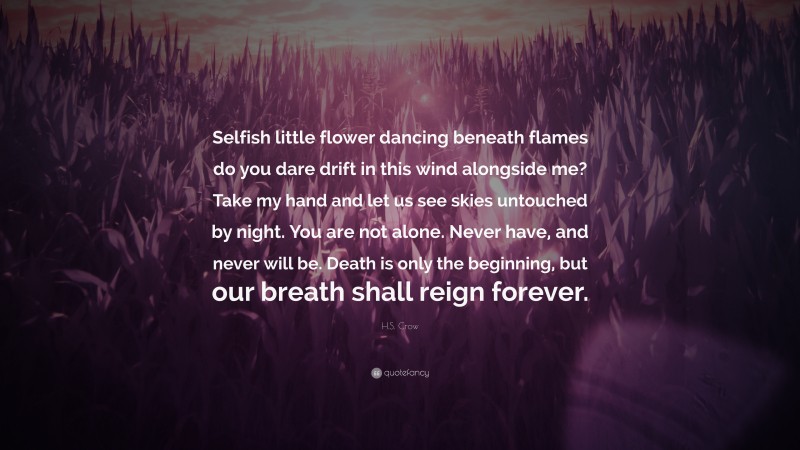 H.S. Crow Quote: “Selfish little flower dancing beneath flames do you dare drift in this wind alongside me? Take my hand and let us see skies untouched by night. You are not alone. Never have, and never will be. Death is only the beginning, but our breath shall reign forever.”