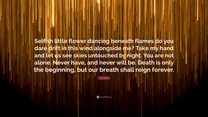 H.S. Crow Quote: “Selfish little flower dancing beneath flames do you dare drift in this wind alongside me? Take my hand and let us see skies untouched by night. You are not alone. Never have, and never will be. Death is only the beginning, but our breath shall reign forever.”