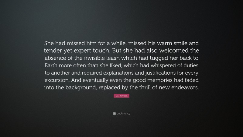 G.S. Jennsen Quote: “She had missed him for a while, missed his warm smile and tender yet expert touch. But she had also welcomed the absence of the invisible leash which had tugged her back to Earth more often than she liked, which had whispered of duties to another and required explanations and justifications for every excursion. And eventually even the good memories had faded into the background, replaced by the thrill of new endeavors.”