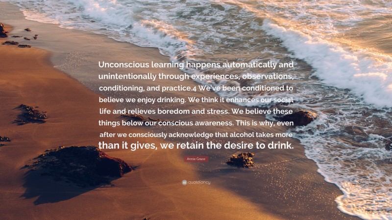 Annie Grace Quote: “Unconscious learning happens automatically and unintentionally through experiences, observations, conditioning, and practice.4 We’ve been conditioned to believe we enjoy drinking. We think it enhances our social life and relieves boredom and stress. We believe these things below our conscious awareness. This is why, even after we consciously acknowledge that alcohol takes more than it gives, we retain the desire to drink.”