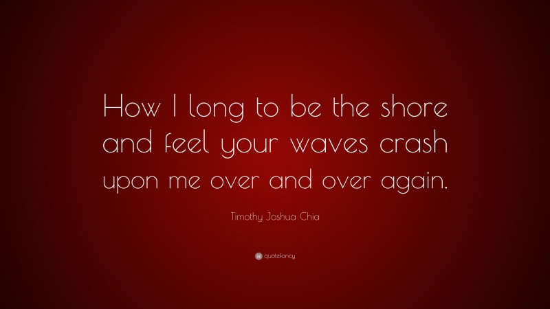 Timothy Joshua Chia Quote: “How I long to be the shore and feel your waves crash upon me over and over again.”