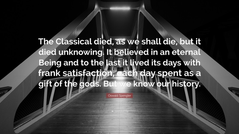 Oswald Spengler Quote: “The Classical died, as we shall die, but it died unknowing. It believed in an eternal Being and to the last it lived its days with frank satisfaction, each day spent as a gift of the gods. But we know our history.”