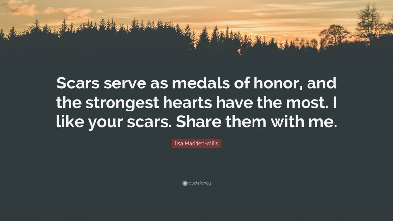 Ilsa Madden-Mills Quote: “Scars serve as medals of honor, and the strongest hearts have the most. I like your scars. Share them with me.”