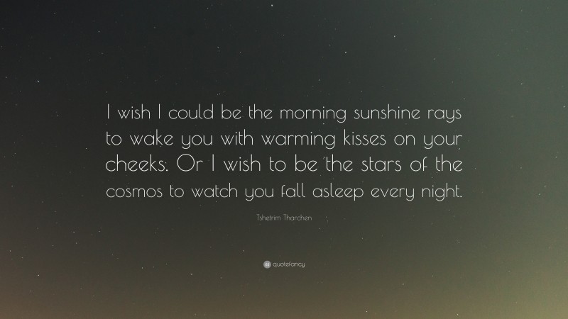 Tshetrim Tharchen Quote: “I wish I could be the morning sunshine rays to wake you with warming kisses on your cheeks. Or I wish to be the stars of the cosmos to watch you fall asleep every night.”