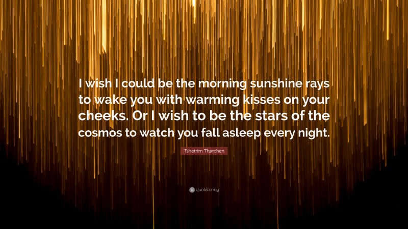 Tshetrim Tharchen Quote: “I wish I could be the morning sunshine rays to wake you with warming kisses on your cheeks. Or I wish to be the stars of the cosmos to watch you fall asleep every night.”