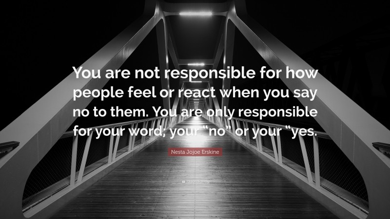 Nesta Jojoe Erskine Quote: “You are not responsible for how people feel or react when you say no to them. You are only responsible for your word; your “no” or your “yes.”