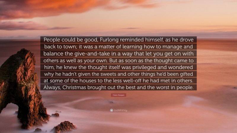 Claire Keegan Quote: “People could be good, Furlong reminded himself, as he drove back to town; it was a matter of learning how to manage and balance the give-and-take in a way that let you get on with others as well as your own. But as soon as the thought came to him, he knew the thought itself was privileged and wondered why he hadn’t given the sweets and other things he’d been gifted at some of the houses to the less well-off he had met in others. Always, Christmas brought out the best and the worst in people.”