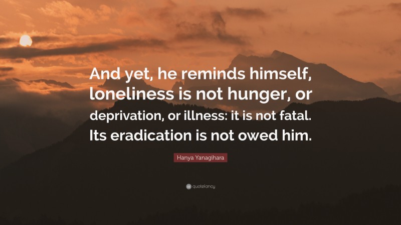 Hanya Yanagihara Quote: “And yet, he reminds himself, loneliness is not hunger, or deprivation, or illness: it is not fatal. Its eradication is not owed him.”