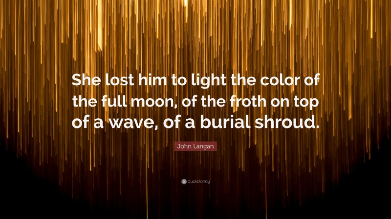 John Langan Quote: “She lost him to light the color of the full moon, of the froth on top of a wave, of a burial shroud.”