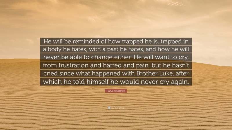 Hanya Yanagihara Quote: “He will be reminded of how trapped he is, trapped in a body he hates, with a past he hates, and how he will never be able to change either. He will want to cry, from frustration and hatred and pain, but he hasn’t cried since what happened with Brother Luke, after which he told himself he would never cry again.”