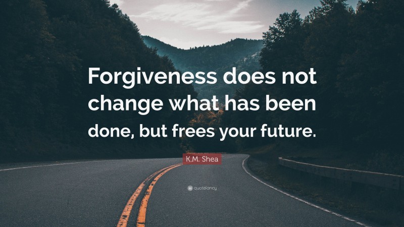 K.M. Shea Quote: “Forgiveness does not change what has been done, but frees your future.”