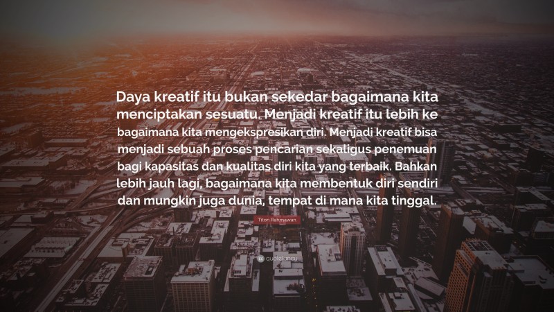 Titon Rahmawan Quote: “Daya kreatif itu bukan sekedar bagaimana kita menciptakan sesuatu. Menjadi kreatif itu lebih ke bagaimana kita mengekspresikan diri. Menjadi kreatif bisa menjadi sebuah proses pencarian sekaligus penemuan bagi kapasitas dan kualitas diri kita yang terbaik. Bahkan lebih jauh lagi, bagaimana kita membentuk diri sendiri dan mungkin juga dunia, tempat di mana kita tinggal.”