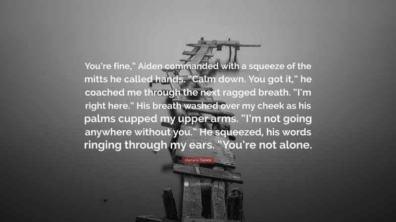 Mariana Zapata Quote: “You’re fine,” Aiden commanded with a squeeze of the mitts he called hands. “Calm down. You got it,” he coached me through the next ragged breath. “I’m right here.” His breath washed over my cheek as his palms cupped my upper arms. “I’m not going anywhere without you.” He squeezed, his words ringing through my ears. “You’re not alone.”
