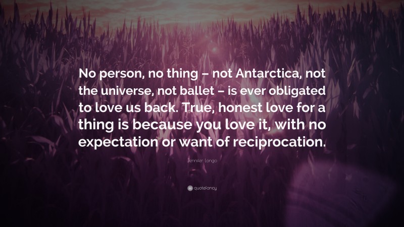 Jennifer Longo Quote: “No person, no thing – not Antarctica, not the universe, not ballet – is ever obligated to love us back. True, honest love for a thing is because you love it, with no expectation or want of reciprocation.”