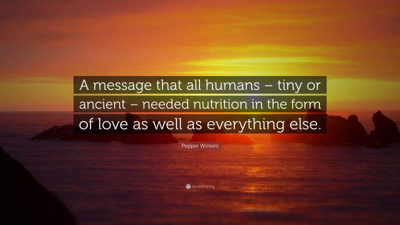 Pepper Winters Quote: “A message that all humans – tiny or ancient – needed nutrition in the form of love as well as everything else.”