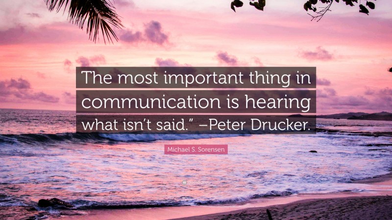 Michael S. Sorensen Quote: “The most important thing in communication is hearing what isn’t said.” –Peter Drucker.”