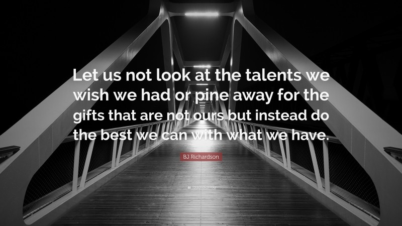 BJ Richardson Quote: “Let us not look at the talents we wish we had or pine away for the gifts that are not ours but instead do the best we can with what we have.”