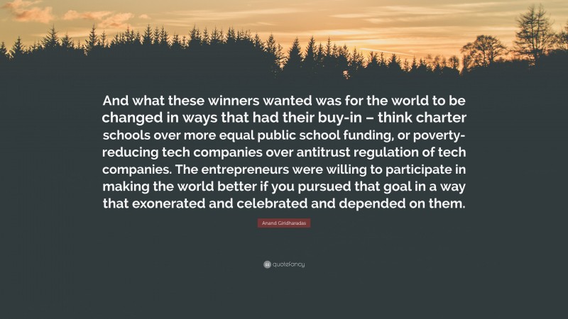 Anand Giridharadas Quote: “And what these winners wanted was for the world to be changed in ways that had their buy-in – think charter schools over more equal public school funding, or poverty-reducing tech companies over antitrust regulation of tech companies. The entrepreneurs were willing to participate in making the world better if you pursued that goal in a way that exonerated and celebrated and depended on them.”