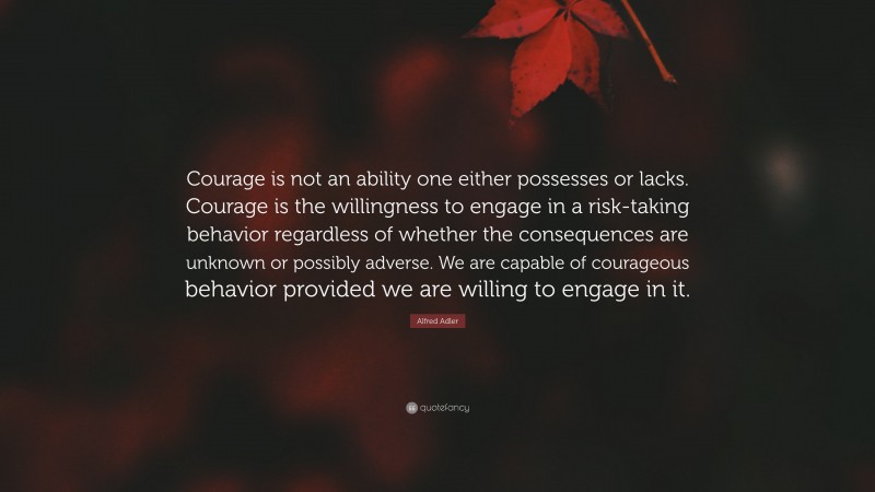 Alfred Adler Quote: “Courage is not an ability one either possesses or lacks. Courage is the willingness to engage in a risk-taking behavior regardless of whether the consequences are unknown or possibly adverse. We are capable of courageous behavior provided we are willing to engage in it.”