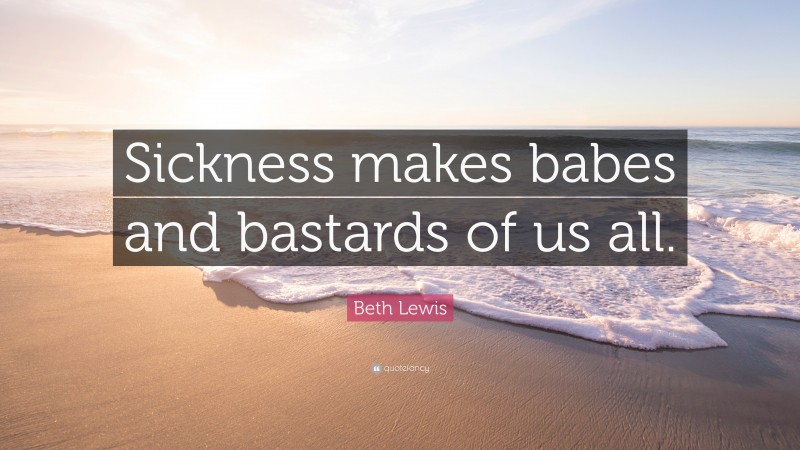 Beth Lewis Quote: “Sickness makes babes and bastards of us all.”