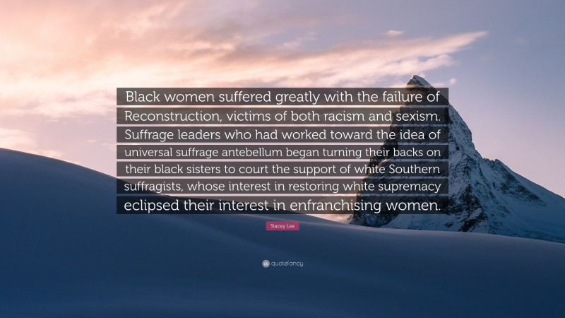 Stacey Lee Quote: “Black women suffered greatly with the failure of Reconstruction, victims of both racism and sexism. Suffrage leaders who had worked toward the idea of universal suffrage antebellum began turning their backs on their black sisters to court the support of white Southern suffragists, whose interest in restoring white supremacy eclipsed their interest in enfranchising women.”