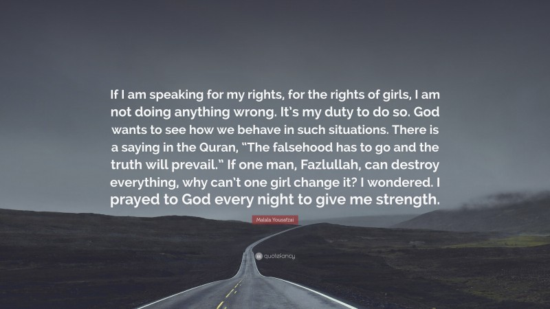 Malala Yousafzai Quote: “If I am speaking for my rights, for the rights of girls, I am not doing anything wrong. It’s my duty to do so. God wants to see how we behave in such situations. There is a saying in the Quran, “The falsehood has to go and the truth will prevail.” If one man, Fazlullah, can destroy everything, why can’t one girl change it? I wondered. I prayed to God every night to give me strength.”