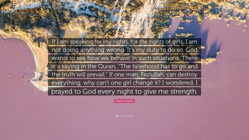 Malala Yousafzai Quote: “If I am speaking for my rights, for the rights of girls, I am not doing anything wrong. It’s my duty to do so. God wants to see how we behave in such situations. There is a saying in the Quran, “The falsehood has to go and the truth will prevail.” If one man, Fazlullah, can destroy everything, why can’t one girl change it? I wondered. I prayed to God every night to give me strength.”