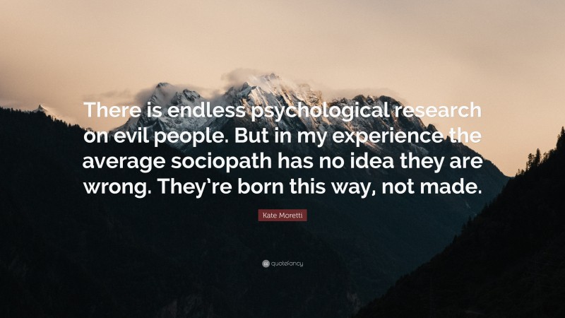 Kate Moretti Quote: “There is endless psychological research on evil people. But in my experience the average sociopath has no idea they are wrong. They’re born this way, not made.”