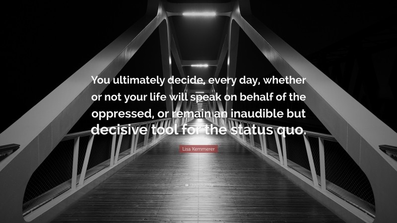 Lisa Kemmerer Quote: “You ultimately decide, every day, whether or not your life will speak on behalf of the oppressed, or remain an inaudible but decisive tool for the status quo.”