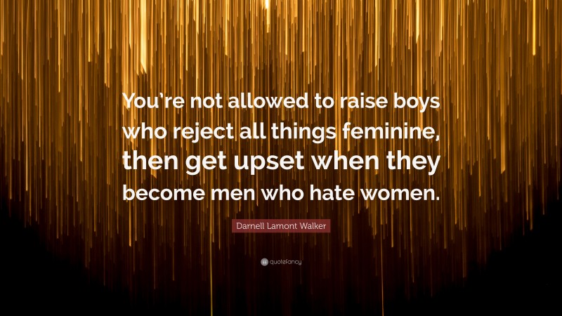 Darnell Lamont Walker Quote: “You’re not allowed to raise boys who reject all things feminine, then get upset when they become men who hate women.”