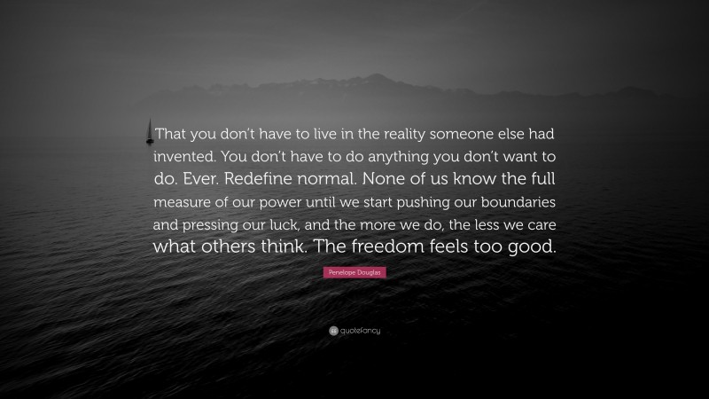 Penelope Douglas Quote: “That you don’t have to live in the reality someone else had invented. You don’t have to do anything you don’t want to do. Ever. Redefine normal. None of us know the full measure of our power until we start pushing our boundaries and pressing our luck, and the more we do, the less we care what others think. The freedom feels too good.”