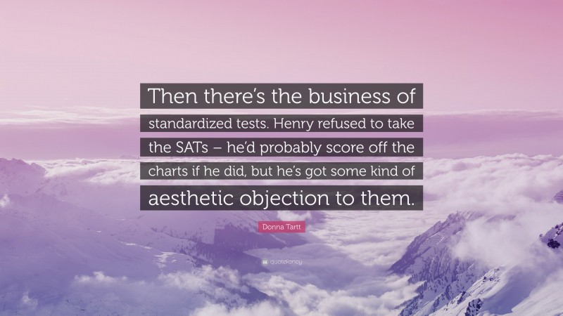 Donna Tartt Quote: “Then there’s the business of standardized tests. Henry refused to take the SATs – he’d probably score off the charts if he did, but he’s got some kind of aesthetic objection to them.”