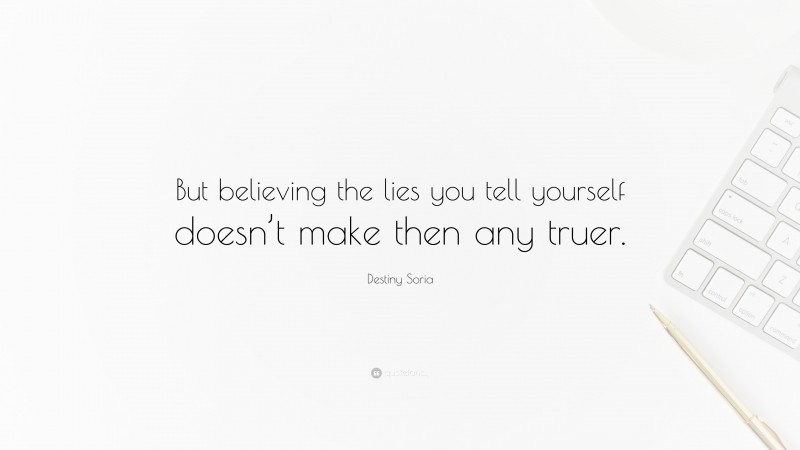 Destiny Soria Quote: “But believing the lies you tell yourself doesn’t make then any truer.”