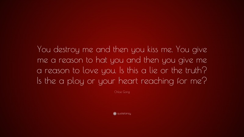 Chloe Gong Quote: “You destroy me and then you kiss me. You give me a reason to hat you and then you give me a reason to love you. Is this a lie or the truth? Is the a ploy or your heart reaching for me?”