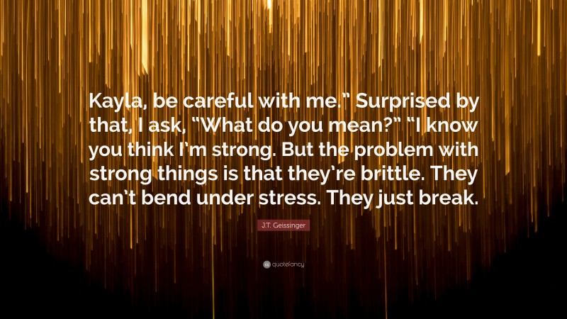 J.T. Geissinger Quote: “Kayla, be careful with me.” Surprised by that, I ask, “What do you mean?” “I know you think I’m strong. But the problem with strong things is that they’re brittle. They can’t bend under stress. They just break.”