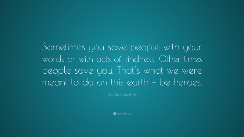 Richelle E. Goodrich Quote: “Sometimes you save people with your words or with acts of kindness. Other times people save you. That’s what we were meant to do on this earth – be heroes.”