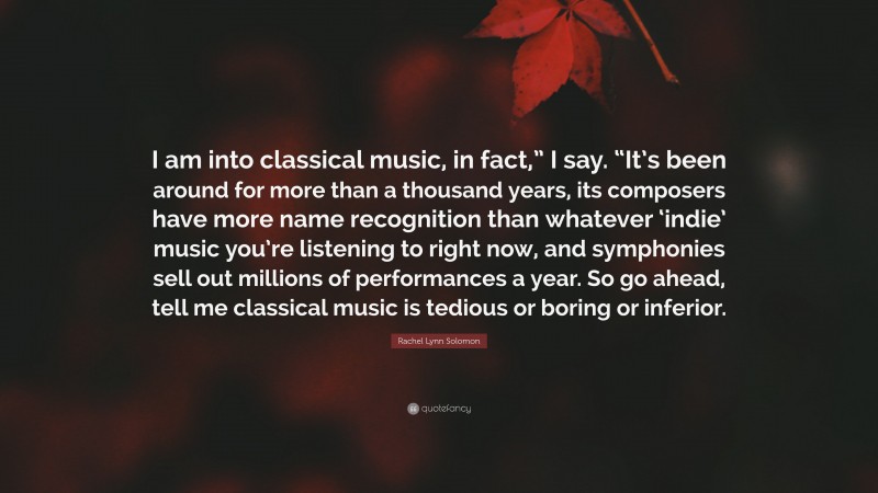 Rachel Lynn Solomon Quote: “I am into classical music, in fact,” I say. “It’s been around for more than a thousand years, its composers have more name recognition than whatever ‘indie’ music you’re listening to right now, and symphonies sell out millions of performances a year. So go ahead, tell me classical music is tedious or boring or inferior.”