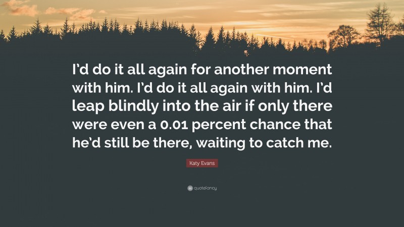 Katy Evans Quote: “I’d do it all again for another moment with him. I’d do it all again with him. I’d leap blindly into the air if only there were even a 0.01 percent chance that he’d still be there, waiting to catch me.”