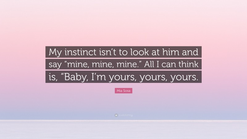 Mia Sosa Quote: “My instinct isn’t to look at him and say “mine, mine, mine.” All I can think is, “Baby, I’m yours, yours, yours.”